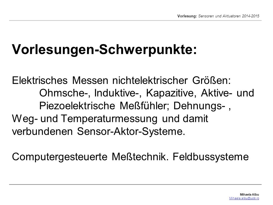 Vorlesungen-Schwerpunkte: Elektrisches Messen nichtelektrischer Größen: Ohmsche-, Induktive-, Kapazitive, Aktive- und Piezoelektrische Meßfühler; Dehnungs- , Weg- und Temperaturmessung und damit verbundenen Sensor-Aktor-Systeme.
