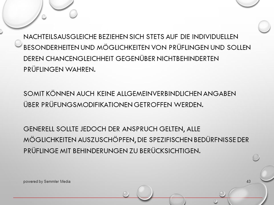 Nachteilsausgleiche beziehen sich stets auf die individuellen Besonderheiten und Möglichkeiten von Prüflingen und sollen deren Chancengleichheit gegenüber nichtbehinderten Prüflingen wahren. Somit können auch keine allgemeinverbindlichen Angaben über Prüfungsmodifikationen getroffen werden. Generell sollte jedoch der Anspruch gelten, alle Möglichkeiten auszuschöpfen, die spezifischen Bedürfnisse der Prüflinge mit Behinderungen zu berücksichtigen.