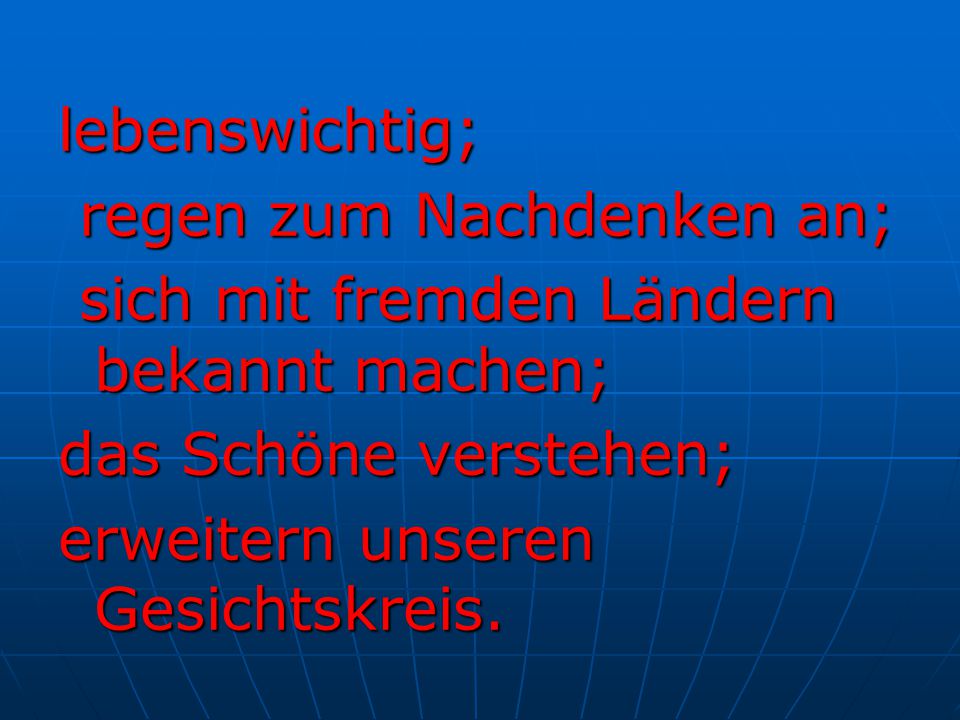 lebenswichtig; regen zum Nachdenken an; sich mit fremden Ländern bekannt machen; das Schöne verstehen;