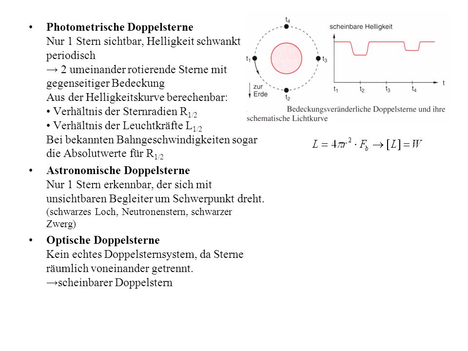 Photometrische Doppelsterne Nur 1 Stern sichtbar, Helligkeit schwankt periodisch → 2 umeinander rotierende Sterne mit gegenseitiger Bedeckung Aus der Helligkeitskurve berechenbar: • Verhältnis der Sternradien R1/2 • Verhältnis der Leuchtkräfte L1/2 Bei bekannten Bahngeschwindigkeiten sogar die Absolutwerte für R1/2