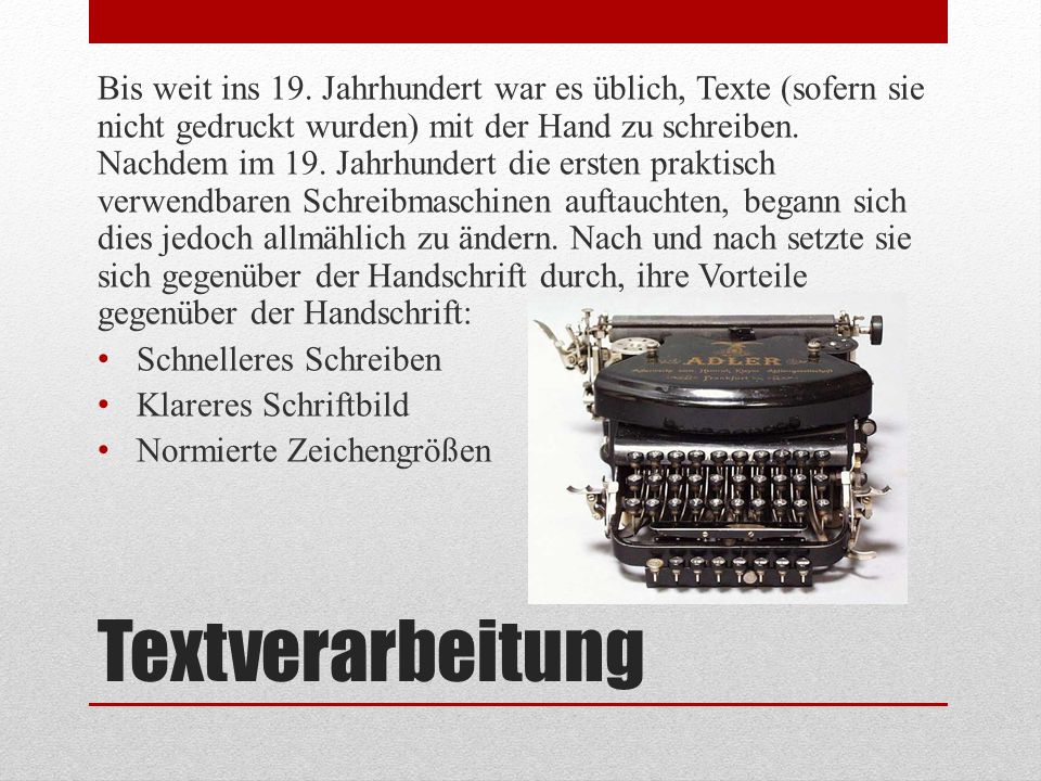 Bis weit ins 19. Jahrhundert war es üblich, Texte (sofern sie nicht gedruckt wurden) mit der Hand zu schreiben. Nachdem im 19. Jahrhundert die ersten praktisch verwendbaren Schreibmaschinen auftauchten, begann sich dies jedoch allmählich zu ändern. Nach und nach setzte sie sich gegenüber der Handschrift durch, ihre Vorteile gegenüber der Handschrift: