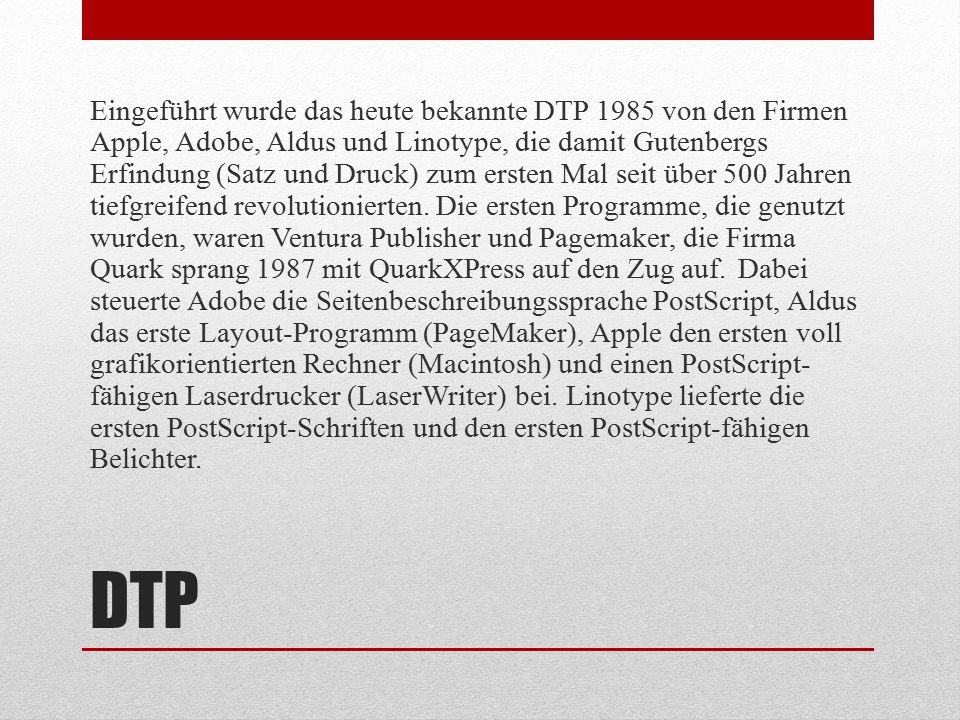Eingeführt wurde das heute bekannte DTP 1985 von den Firmen Apple, Adobe, Aldus und Linotype, die damit Gutenbergs Erfindung (Satz und Druck) zum ersten Mal seit über 500 Jahren tiefgreifend revolutionierten. Die ersten Programme, die genutzt wurden, waren Ventura Publisher und Pagemaker, die Firma Quark sprang 1987 mit QuarkXPress auf den Zug auf. Dabei steuerte Adobe die Seitenbeschreibungssprache PostScript, Aldus das erste Layout-Programm (PageMaker), Apple den ersten voll grafikorientierten Rechner (Macintosh) und einen PostScript-fähigen Laserdrucker (LaserWriter) bei. Linotype lieferte die ersten PostScript-Schriften und den ersten PostScript-fähigen Belichter.