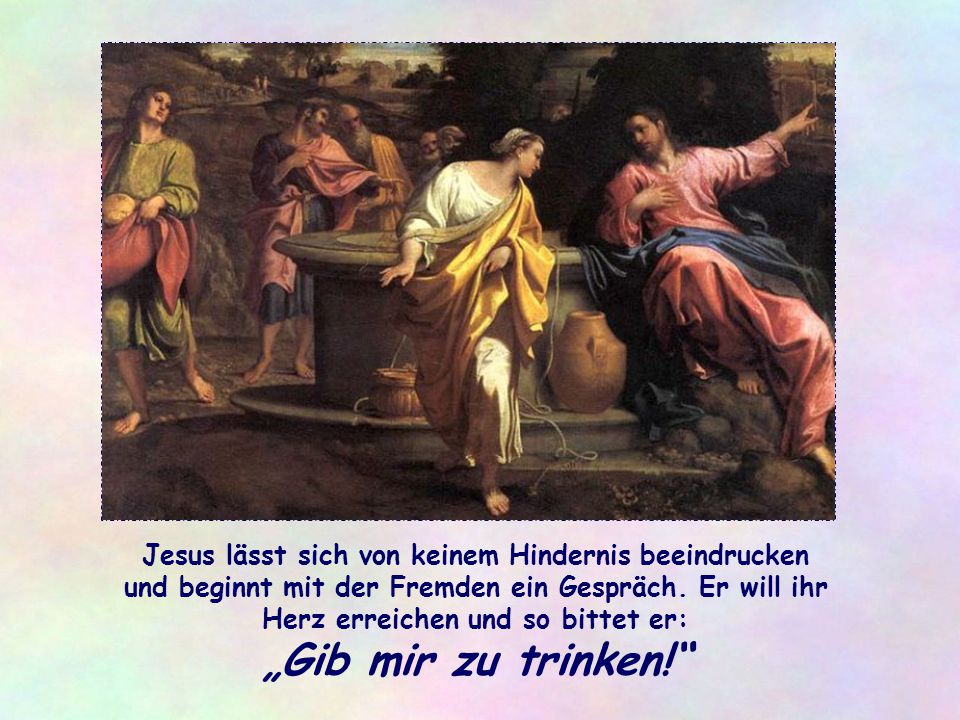 Jesus lässt sich von keinem Hindernis beeindrucken und beginnt mit der Fremden ein Gespräch. Er will ihr Herz erreichen und so bittet er: