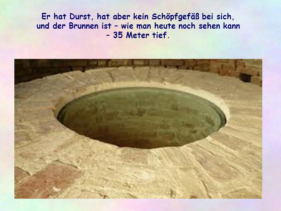 Er hat Durst, hat aber kein Schöpfgefäß bei sich, und der Brunnen ist – wie man heute noch sehen kann – 35 Meter tief.