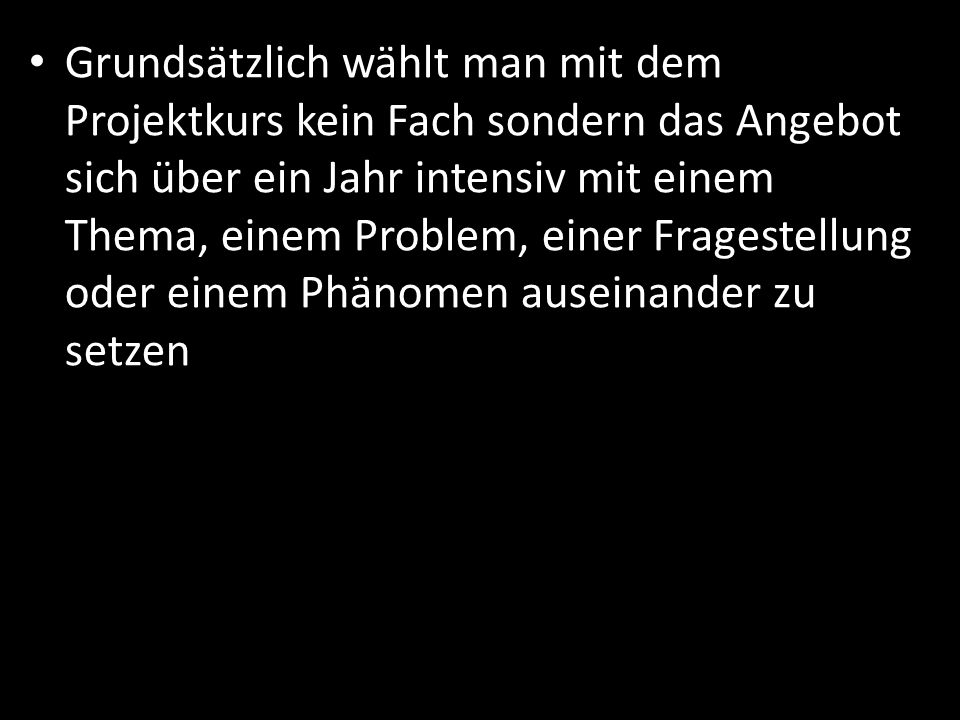 Grundsätzlich wählt man mit dem Projektkurs kein Fach sondern das Angebot sich über ein Jahr intensiv mit einem Thema, einem Problem, einer Fragestellung oder einem Phänomen auseinander zu setzen
