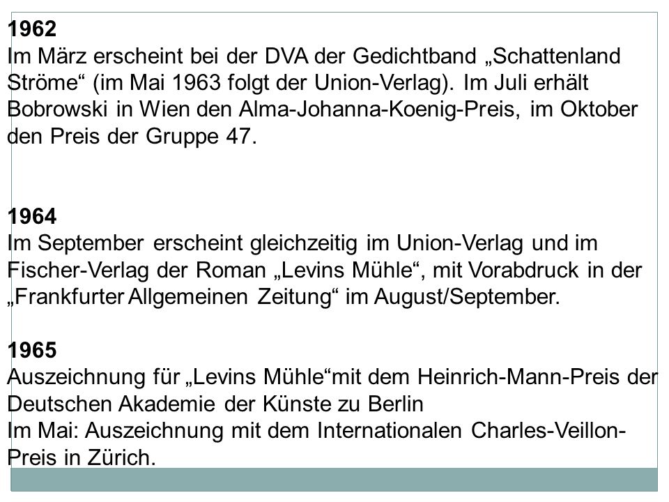 1962 Im März erscheint bei der DVA der Gedichtband „Schattenland Ströme (im Mai 1963 folgt der Union-Verlag). Im Juli erhält Bobrowski in Wien den Alma-Johanna-Koenig-Preis, im Oktober den Preis der Gruppe 47.