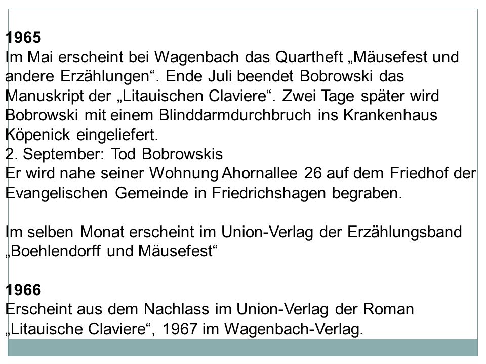 1965 Im Mai erscheint bei Wagenbach das Quartheft „Mäusefest und andere Erzählungen . Ende Juli beendet Bobrowski das Manuskript der „Litauischen Claviere . Zwei Tage später wird Bobrowski mit einem Blinddarmdurchbruch ins Krankenhaus Köpenick eingeliefert.