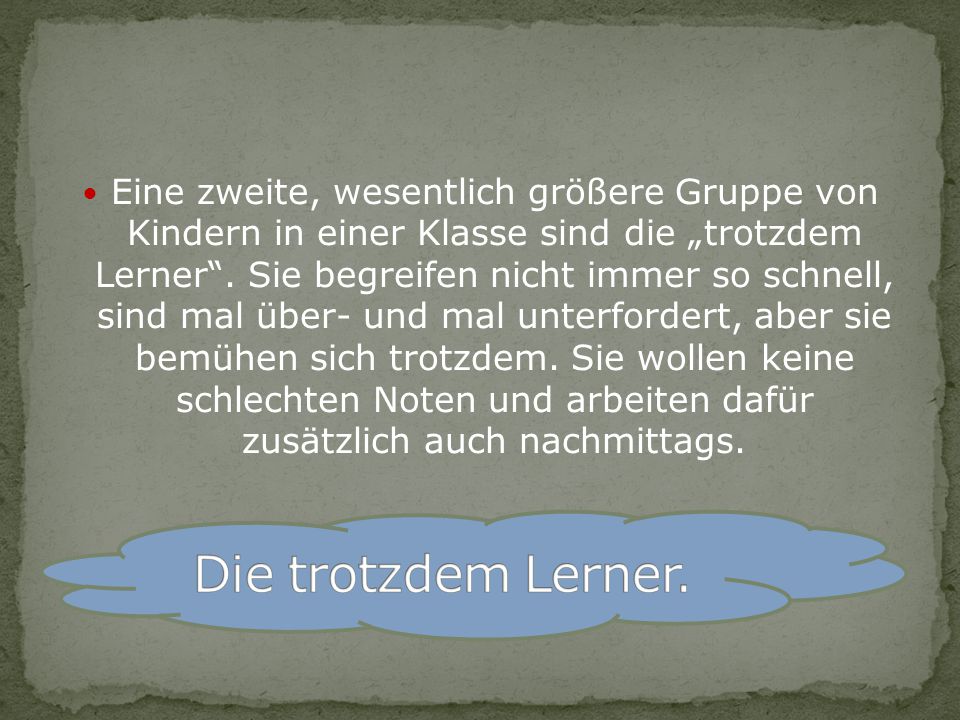 Eine zweite, wesentlich größere Gruppe von Kindern in einer Klasse sind die „trotzdem Lerner . Sie begreifen nicht immer so schnell, sind mal über- und mal unterfordert, aber sie bemühen sich trotzdem. Sie wollen keine schlechten Noten und arbeiten dafür zusätzlich auch nachmittags.