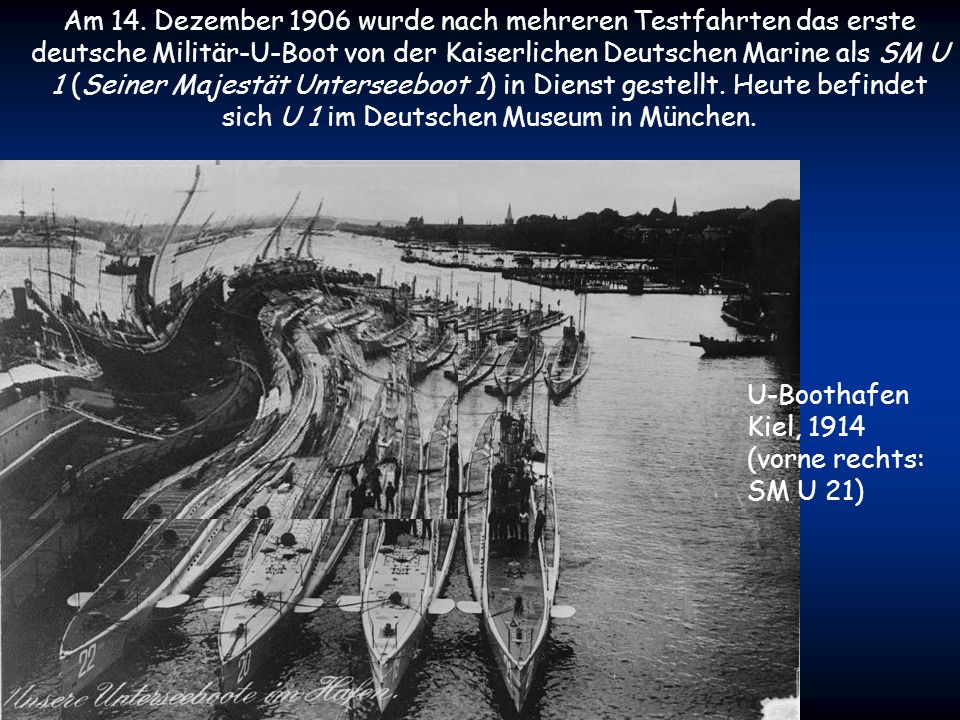 Am 14. Dezember 1906 wurde nach mehreren Testfahrten das erste deutsche Militär-U-Boot von der Kaiserlichen Deutschen Marine als SM U 1 (Seiner Majestät Unterseeboot 1) in Dienst gestellt. Heute befindet sich U 1 im Deutschen Museum in München.