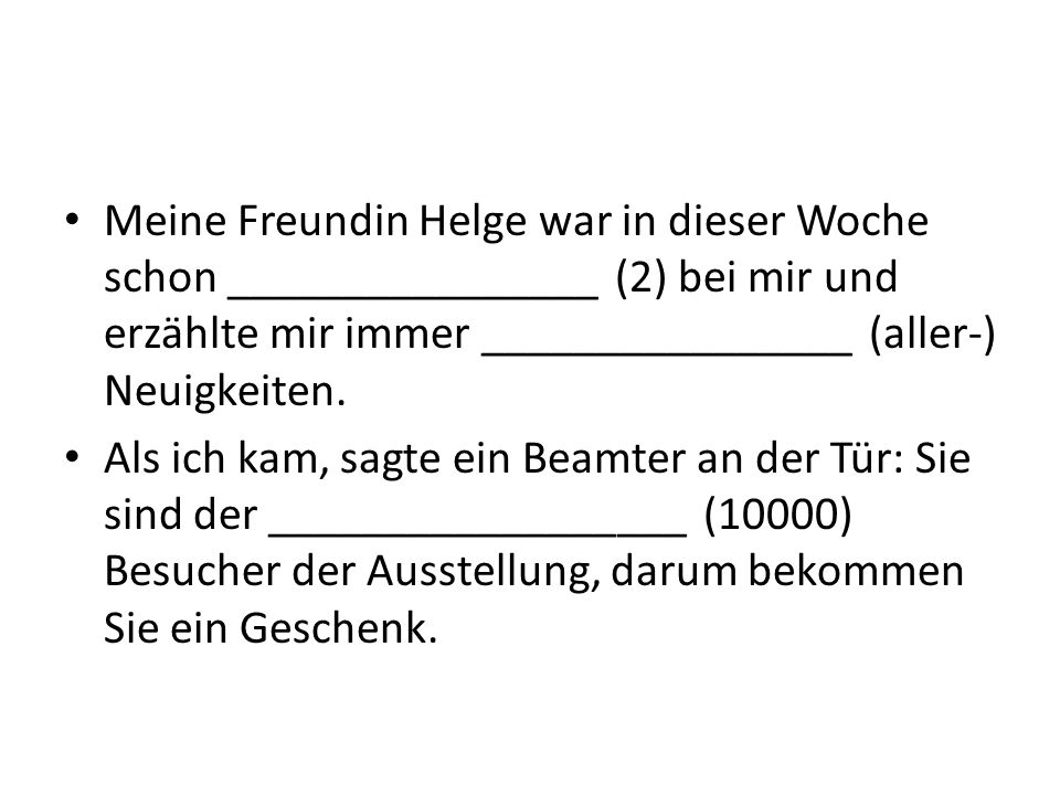 Meine Freundin Helge war in dieser Woche schon ________________ (2) bei mir und erzählte mir immer ________________ (aller-) Neuigkeiten.