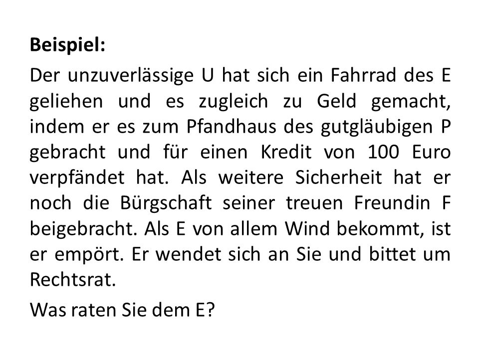 Beispiel: Der unzuverlässige U hat sich ein Fahrrad des E geliehen und es zugleich zu Geld gemacht, indem er es zum Pfandhaus des gutgläubigen P gebracht und für einen Kredit von 100 Euro verpfändet hat.