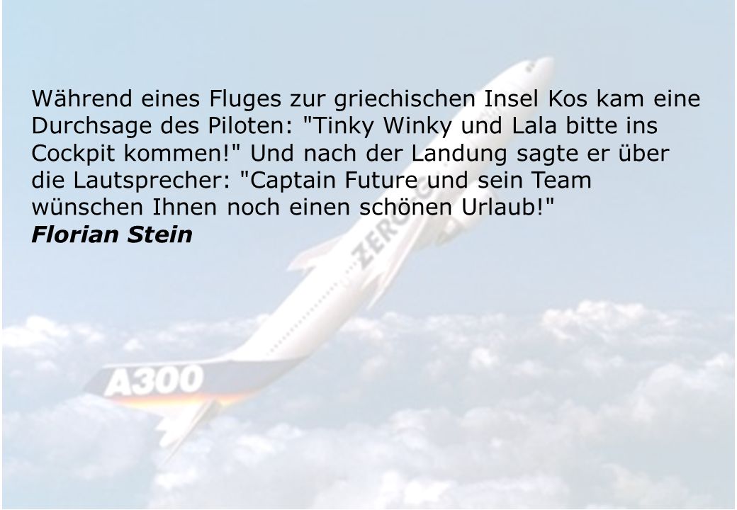 Vor dem Start eines Fluges von Miami nach Birmingham, Alabama, machte der Kapitän diese Durchsage: Ladies and Gentlemen, my name is Batman and next to me is sitting my Co-Pilot Robin, welcome on our flight to Gotham City. ( Meine Damen und Herren, mein Name ist Batman, und neben mir sitzt mein Copilot Robin. Willkommen auf dem Flug nach Gotham City. ) Im Hintergrund pfiff der Copilot dazu die Melodie des A-Teams. Ich dachte in diesem Moment daran, auszusteigen.