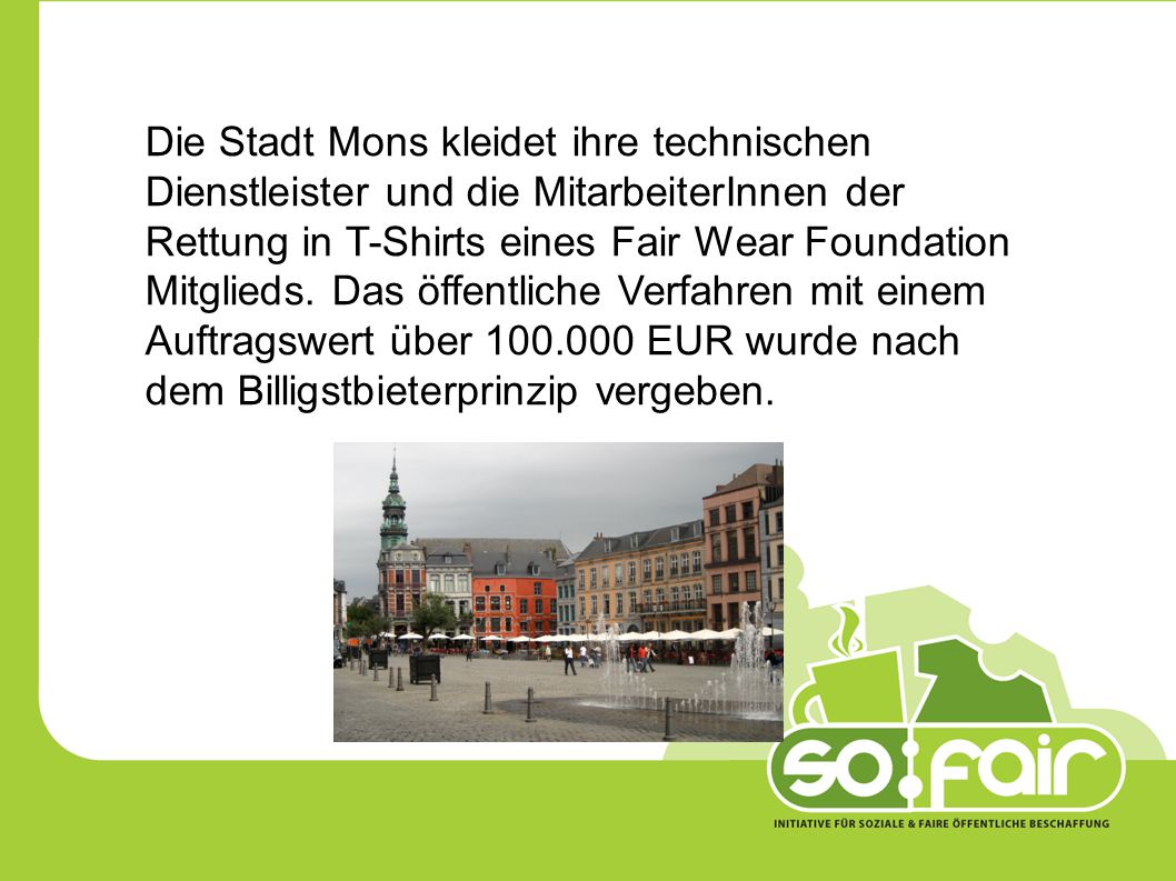 Die Stadt Mons kleidet ihre technischen Dienstleister und die MitarbeiterInnen der Rettung in T-Shirts eines Fair Wear Foundation Mitglieds. Das öffentliche Verfahren mit einem Auftragswert über EUR wurde nach dem Billigstbieterprinzip vergeben.