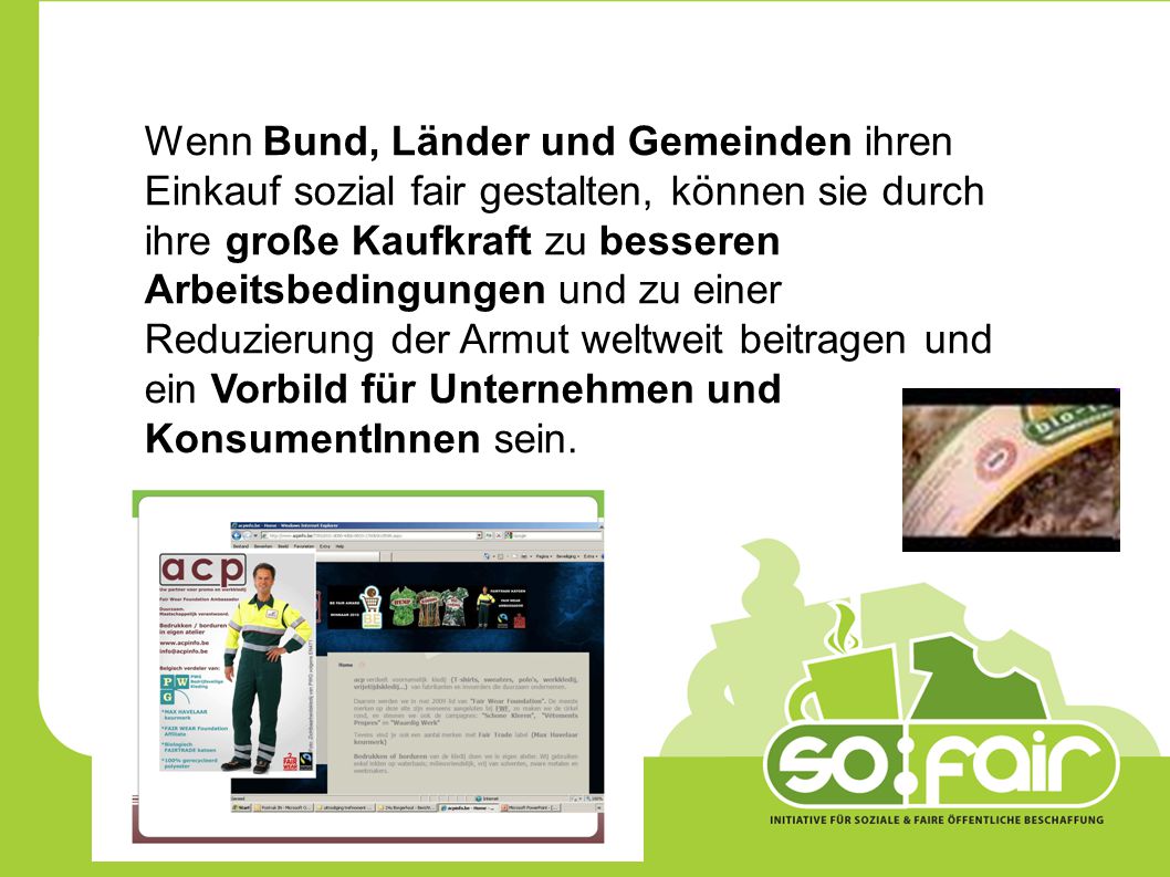 Wenn Bund, Länder und Gemeinden ihren Einkauf sozial fair gestalten, können sie durch ihre große Kaufkraft zu besseren Arbeitsbedingungen und zu einer Reduzierung der Armut weltweit beitragen und ein Vorbild für Unternehmen und KonsumentInnen sein.