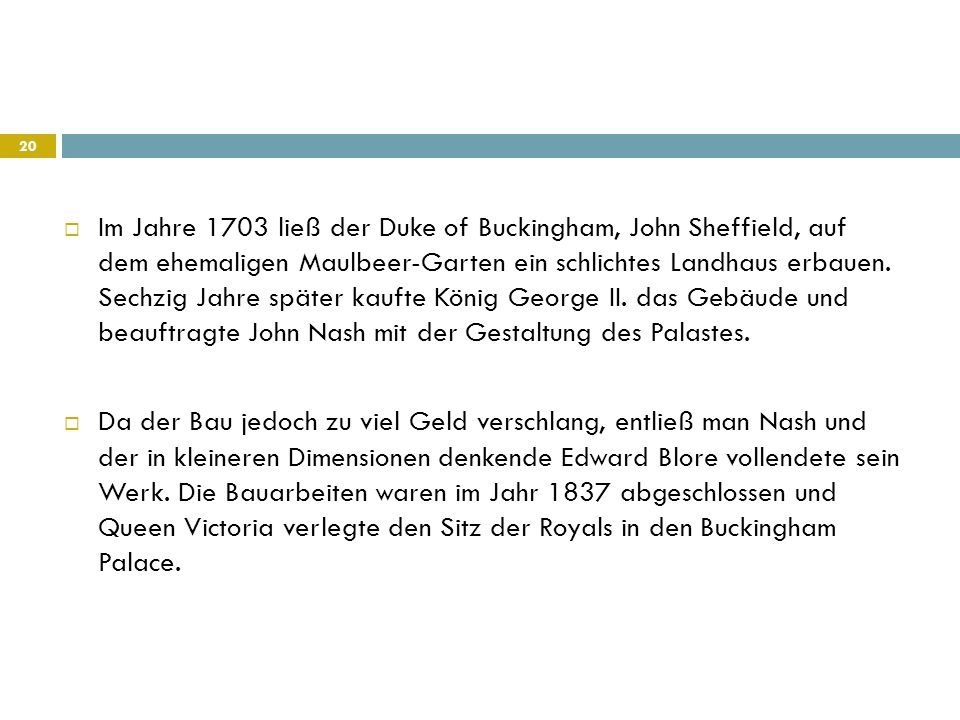 Im Jahre 1703 ließ der Duke of Buckingham, John Sheffield, auf dem ehemaligen Maulbeer-Garten ein schlichtes Landhaus erbauen. Sechzig Jahre später kaufte König George II. das Gebäude und beauftragte John Nash mit der Gestaltung des Palastes.