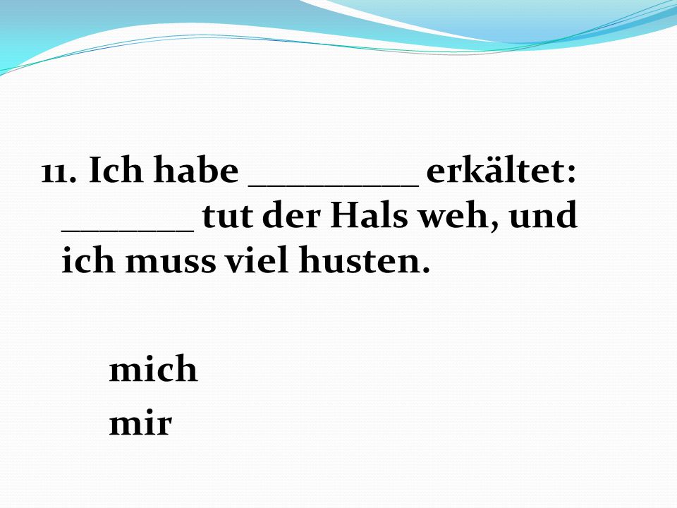 11. Ich habe _________ erkältet: _______ tut der Hals weh, und ich muss viel husten. mich mir