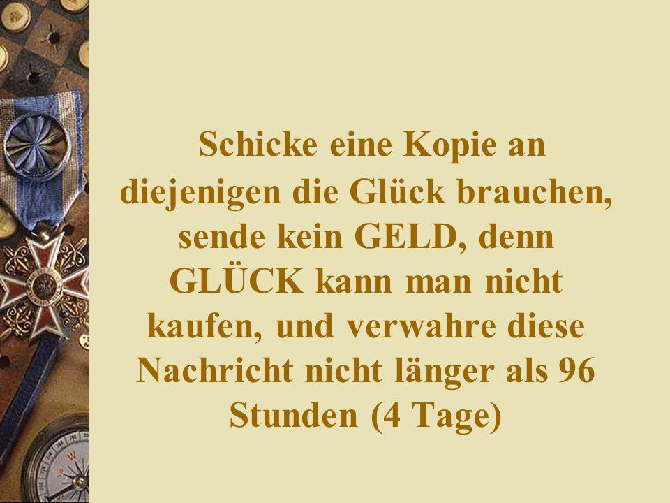 Schicke eine Kopie an diejenigen die Glück brauchen, sende kein GELD, denn GLÜCK kann man nicht kaufen, und verwahre diese Nachricht nicht länger als 96 Stunden (4 Tage)