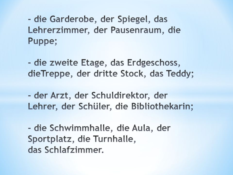 - die Garderobe, der Spiegel, das Lehrerzimmer, der Pausenraum, die Puppe; - die zweite Etage, das Erdgeschoss, dieTreppe, der dritte Stock, das Teddy; - der Arzt, der Schuldirektor, der Lehrer, der Schüler, die Bibliothekarin; - die Schwimmhalle, die Aula, der Sportplatz, die Turnhalle, das Schlafzimmer.