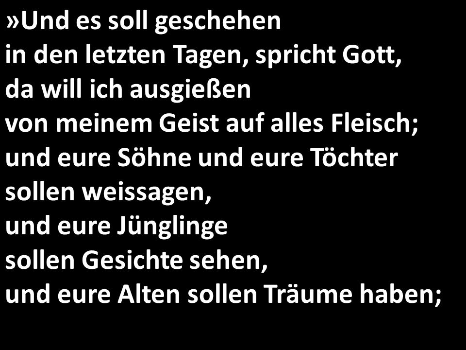 »Und es soll geschehen in den letzten Tagen, spricht Gott, da will ich ausgießen von meinem Geist auf alles Fleisch; und eure Söhne und eure Töchter sollen weissagen, und eure Jünglinge sollen Gesichte sehen, und eure Alten sollen Träume haben;