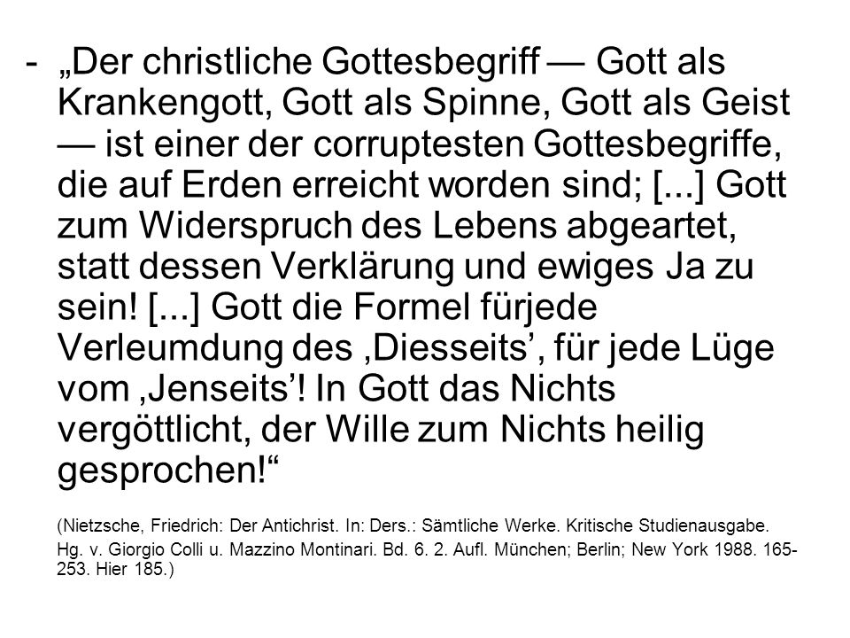 - „Der christliche Gottesbegriff — Gott als Krankengott, Gott als Spinne, Gott als Geist — ist einer der corruptesten Gottesbegriffe, die auf Erden erreicht worden sind; [...] Gott zum Widerspruch des Lebens abgeartet, statt dessen Verklärung und ewiges Ja zu sein! [...] Gott die Formel fürjede Verleumdung des ‚Diesseits’, für jede Lüge vom ‚Jenseits’! In Gott das Nichts vergöttlicht, der Wille zum Nichts heilig gesprochen!