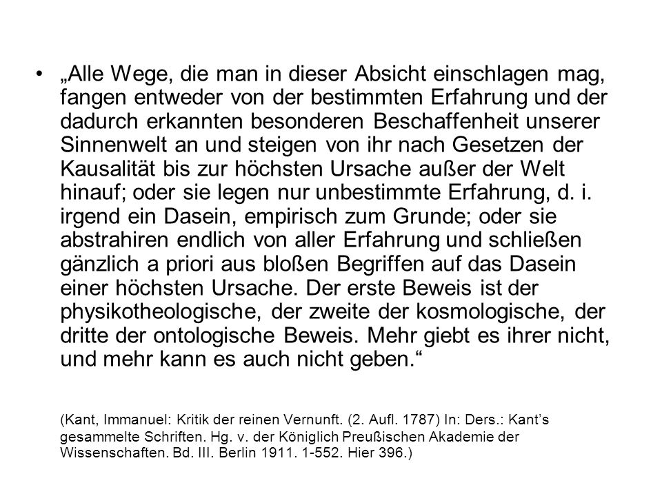 „Alle Wege, die man in dieser Absicht einschlagen mag, fangen entweder von der bestimmten Erfahrung und der dadurch erkannten besonderen Beschaffenheit unserer Sinnenwelt an und steigen von ihr nach Gesetzen der Kausalität bis zur höchsten Ursache außer der Welt hinauf; oder sie legen nur unbestimmte Erfahrung, d. i. irgend ein Dasein, empirisch zum Grunde; oder sie abstrahiren endlich von aller Erfahrung und schließen gänzlich a priori aus bloßen Begriffen auf das Dasein einer höchsten Ursache. Der erste Beweis ist der physikotheologische, der zweite der kosmologische, der dritte der ontologische Beweis. Mehr giebt es ihrer nicht, und mehr kann es auch nicht geben.
