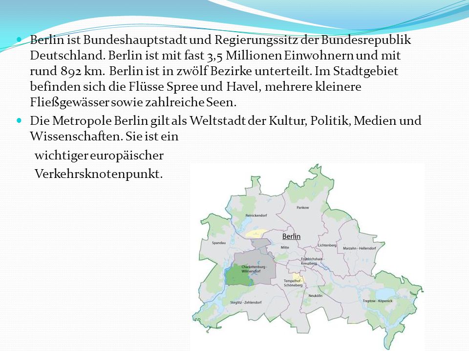 Berlin ist Bundeshauptstadt und Regierungssitz der Bundesrepublik Deutschland. Berlin ist mit fast 3,5 Millionen Einwohnern und mit rund 892 km. Berlin ist in zwölf Bezirke unterteilt. Im Stadtgebiet befinden sich die Flüsse Spree und Havel, mehrere kleinere Fließgewässer sowie zahlreiche Seen.