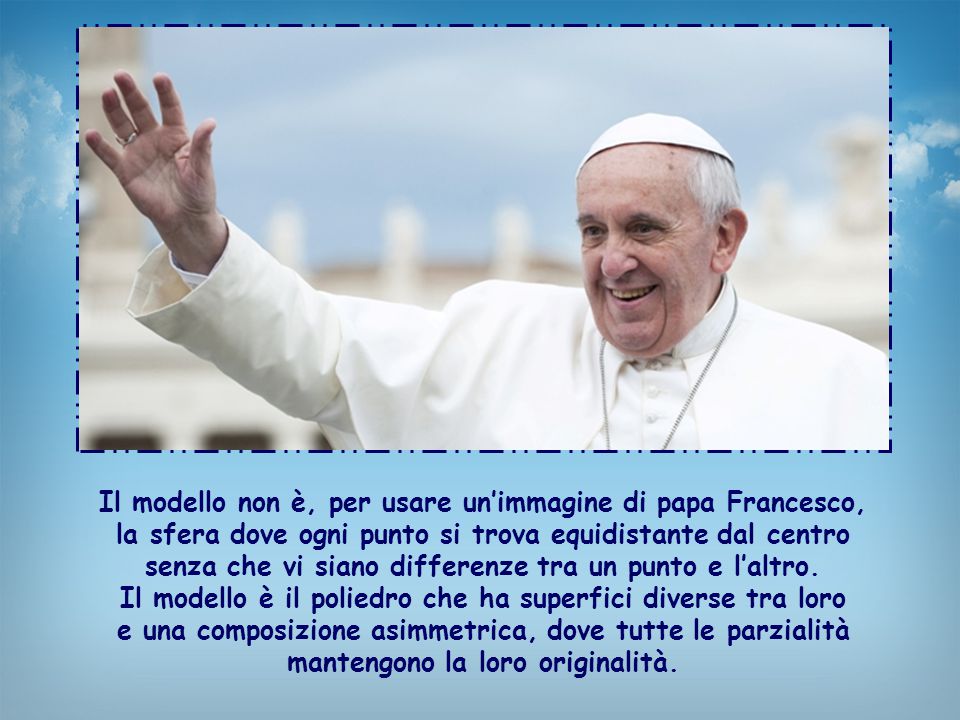 Il modello non è, per usare un’immagine di papa Francesco, la sfera dove ogni punto si trova equidistante dal centro senza che vi siano differenze tra un punto e l’altro.