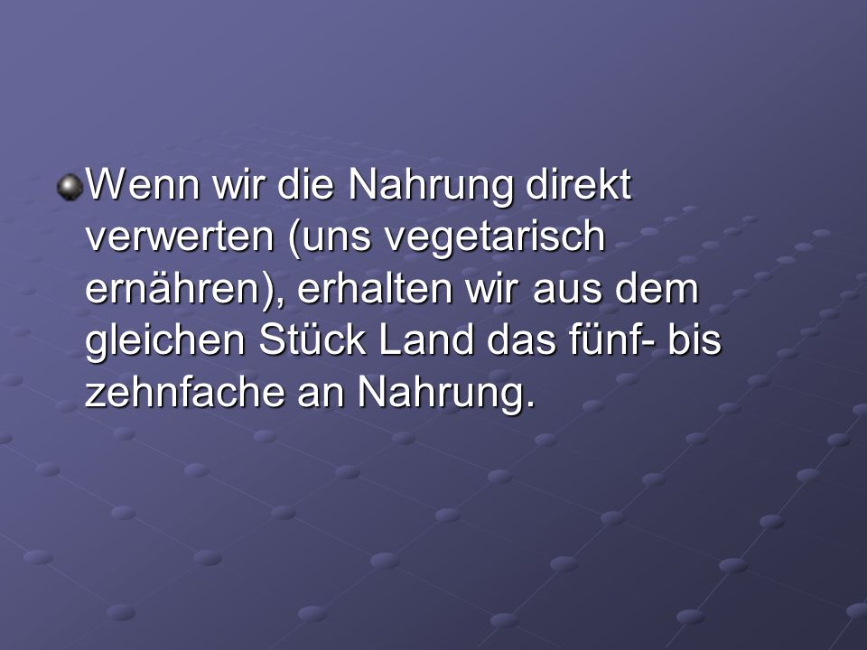 Wenn wir die Nahrung direkt verwerten (uns vegetarisch ernähren), erhalten wir aus dem gleichen Stück Land das fünf- bis zehnfache an Nahrung.
