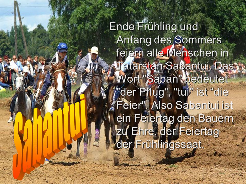Ende Frühling und Anfang des Sommers feiern alle Menschen in Tatarstan Sabantui. Das Wort Saban bedeutet der Pflug , tui ist die Feier . Also Sabantui ist ein Feiertag den Bauern zu Ehre, der Feiertag der Frühlingssaat.