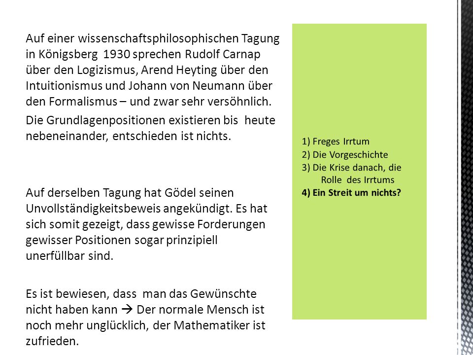 Auf einer wissenschaftsphilosophischen Tagung in Königsberg 1930 sprechen Rudolf Carnap über den Logizismus, Arend Heyting über den Intuitionismus und Johann von Neumann über den Formalismus – und zwar sehr versöhnlich. Die Grundlagenpositionen existieren bis heute nebeneinander, entschieden ist nichts. Auf derselben Tagung hat Gödel seinen Unvollständigkeitsbeweis angekündigt. Es hat sich somit gezeigt, dass gewisse Forderungen gewisser Positionen sogar prinzipiell unerfüllbar sind. Es ist bewiesen, dass man das Gewünschte nicht haben kann  Der normale Mensch ist noch mehr unglücklich, der Mathematiker ist zufrieden.