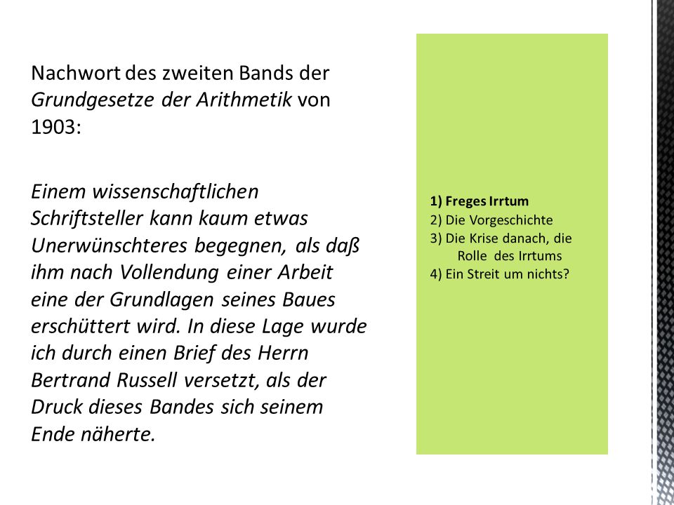Nachwort des zweiten Bands der Grundgesetze der Arithmetik von 1903: Einem wissenschaftlichen Schriftsteller kann kaum etwas Unerwünschteres begegnen, als daß ihm nach Vollendung einer Arbeit eine der Grundlagen seines Baues erschüttert wird. In diese Lage wurde ich durch einen Brief des Herrn Bertrand Russell versetzt, als der Druck dieses Bandes sich seinem Ende näherte.