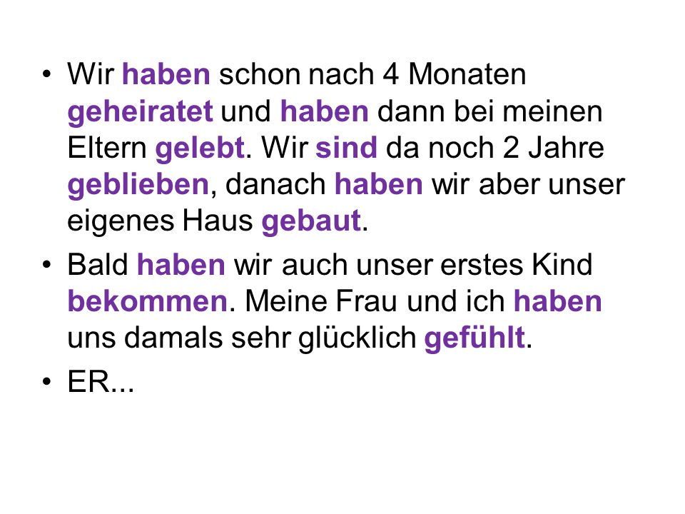 Wir haben schon nach 4 Monaten geheiratet und haben dann bei meinen Eltern gelebt. Wir sind da noch 2 Jahre geblieben, danach haben wir aber unser eigenes Haus gebaut.