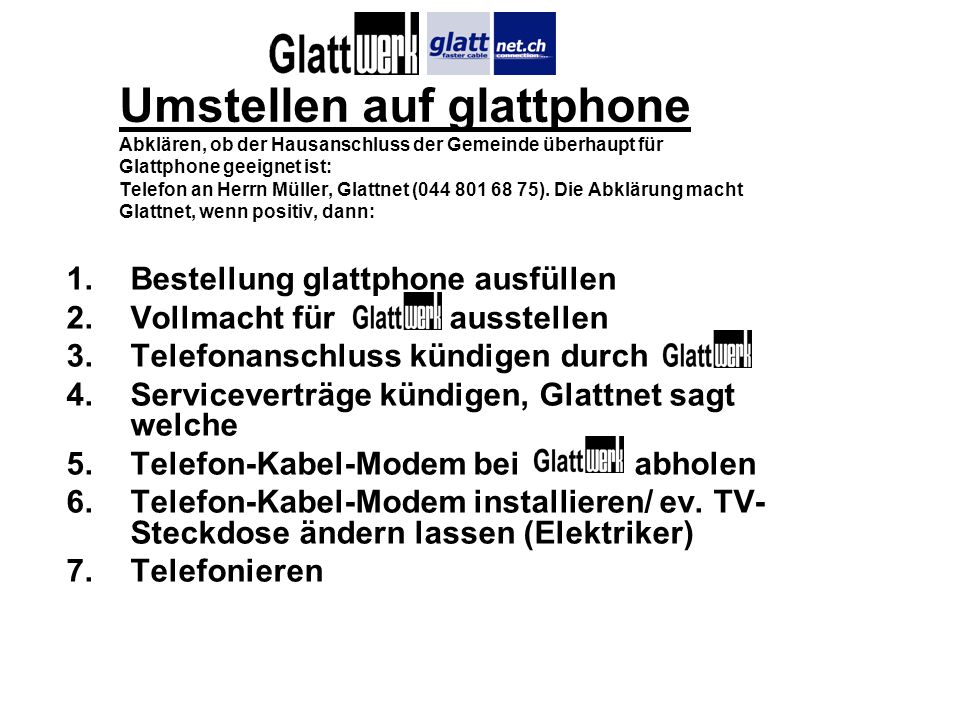 Umstellen auf glattphone Abklären, ob der Hausanschluss der Gemeinde überhaupt für Glattphone geeignet ist: Telefon an Herrn Müller, Glattnet ( ). Die Abklärung macht Glattnet, wenn positiv, dann: