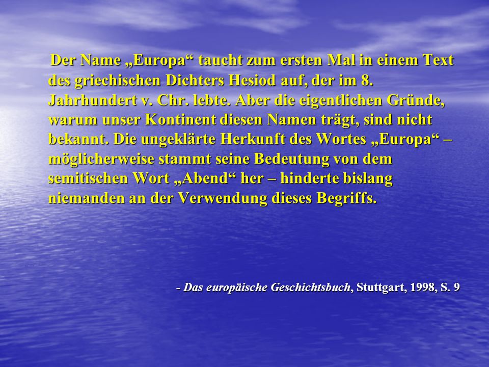 Der Name „Europa taucht zum ersten Mal in einem Text des griechischen Dichters Hesiod auf, der im 8. Jahrhundert v. Chr. lebte. Aber die eigentlichen Gründe, warum unser Kontinent diesen Namen trägt, sind nicht bekannt. Die ungeklärte Herkunft des Wortes „Europa – möglicherweise stammt seine Bedeutung von dem semitischen Wort „Abend her – hinderte bislang niemanden an der Verwendung dieses Begriffs.