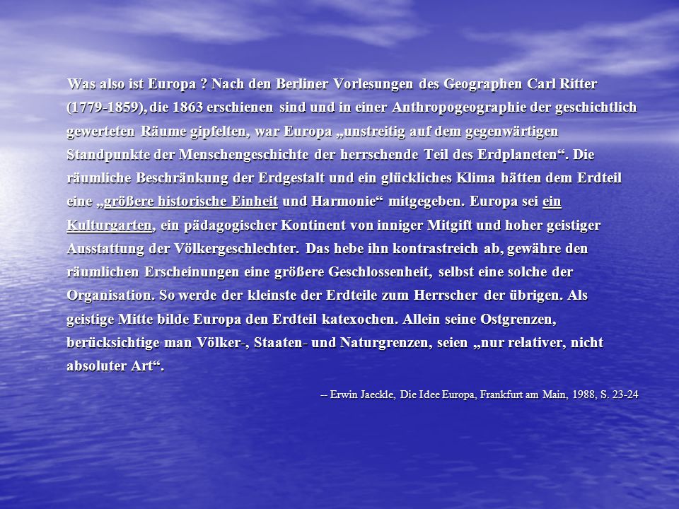 Was also ist Europa Nach den Berliner Vorlesungen des Geographen Carl Ritter ( ), die 1863 erschienen sind und in einer Anthropogeographie der geschichtlich gewerteten Räume gipfelten, war Europa „unstreitig auf dem gegenwärtigen Standpunkte der Menschengeschichte der herrschende Teil des Erdplaneten . Die räumliche Beschränkung der Erdgestalt und ein glückliches Klima hätten dem Erdteil eine „größere historische Einheit und Harmonie mitgegeben. Europa sei ein Kulturgarten, ein pädagogischer Kontinent von inniger Mitgift und hoher geistiger Ausstattung der Völkergeschlechter. Das hebe ihn kontrastreich ab, gewähre den räumlichen Erscheinungen eine größere Geschlossenheit, selbst eine solche der Organisation. So werde der kleinste der Erdteile zum Herrscher der übrigen. Als geistige Mitte bilde Europa den Erdteil katexochen. Allein seine Ostgrenzen, berücksichtige man Völker-, Staaten- und Naturgrenzen, seien „nur relativer, nicht absoluter Art .