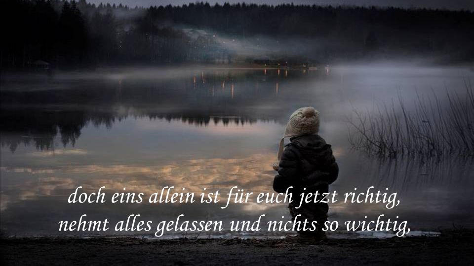 doch eins allein ist für euch jetzt richtig, nehmt alles gelassen und nichts so wichtig,