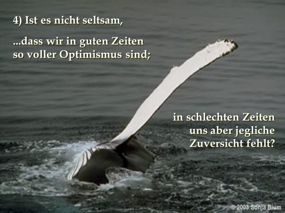 4) Ist es nicht seltsam, ...dass wir in guten Zeiten. so voller Optimismus sind; in schlechten Zeiten.