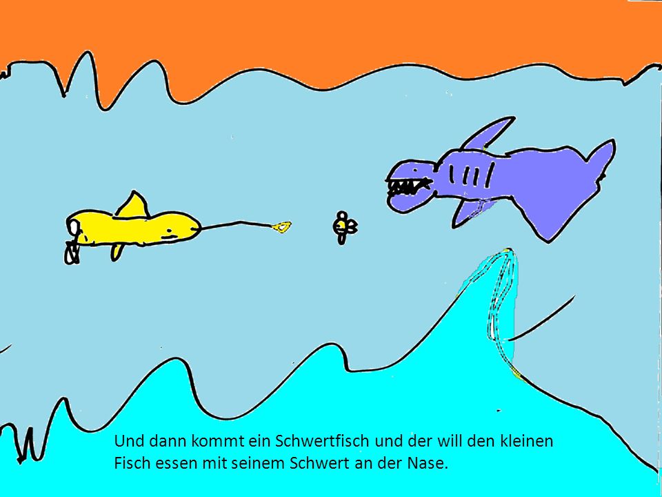 Und dann kommt ein Schwertfisch und der will den kleinen Fisch essen mit seinem Schwert an der Nase.