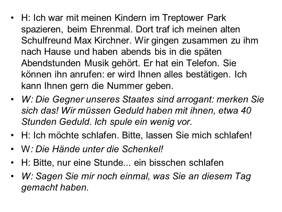 H: Ich war mit meinen Kindern im Treptower Park spazieren, beim Ehrenmal. Dort traf ich meinen alten Schulfreund Max Kirchner. Wir gingen zusammen zu ihm nach Hause und haben abends bis in die späten Abendstunden Musik gehört. Er hat ein Telefon. Sie können ihn anrufen: er wird Ihnen alles bestätigen. Ich kann Ihnen gern die Nummer geben.