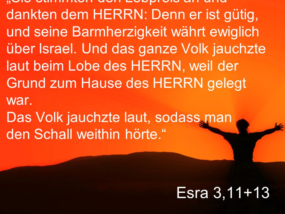 „Sie stimmten den Lobpreis an und dankten dem HERRN: Denn er ist gütig, und seine Barmherzigkeit währt ewiglich über Israel. Und das ganze Volk jauchzte laut beim Lobe des HERRN, weil der Grund zum Hause des HERRN gelegt war. Das Volk jauchzte laut, sodass man den Schall weithin hörte.