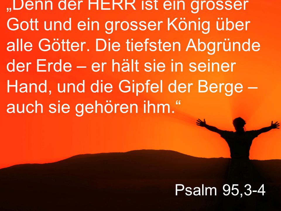 „Denn der HERR ist ein grosser Gott und ein grosser König über alle Götter. Die tiefsten Abgründe der Erde – er hält sie in seiner Hand, und die Gipfel der Berge – auch sie gehören ihm.