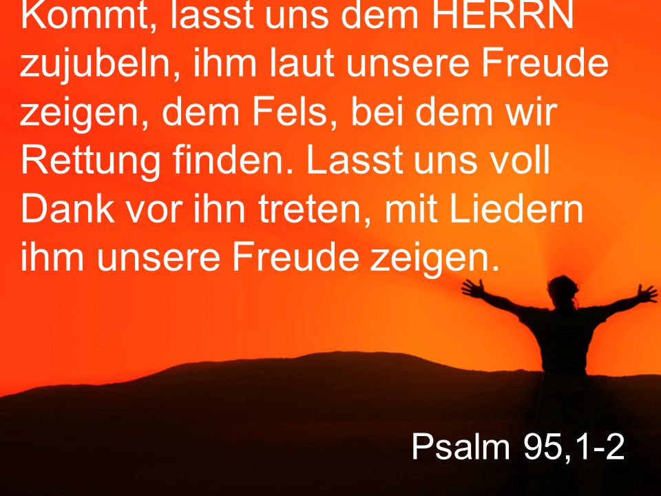 Kommt, lasst uns dem HERRN zujubeln, ihm laut unsere Freude zeigen, dem Fels, bei dem wir Rettung finden. Lasst uns voll Dank vor ihn treten, mit Liedern ihm unsere Freude zeigen.