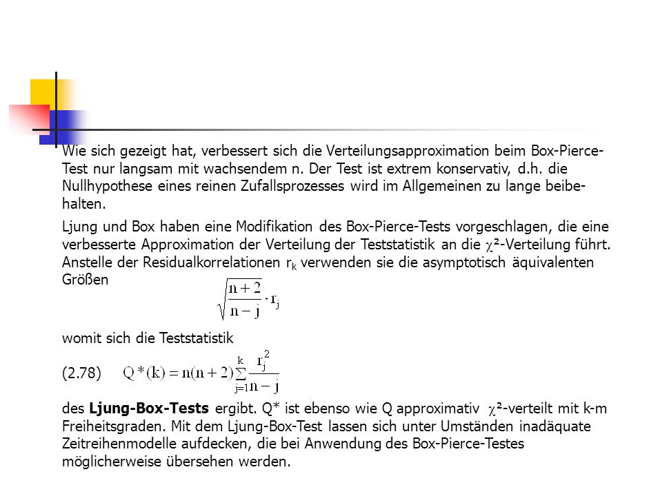 Wie sich gezeigt hat, verbessert sich die Verteilungsapproximation beim Box-Pierce-Test nur langsam mit wachsendem n. Der Test ist extrem konservativ, d.h. die Nullhypothese eines reinen Zufallsprozesses wird im Allgemeinen zu lange beibe-halten.