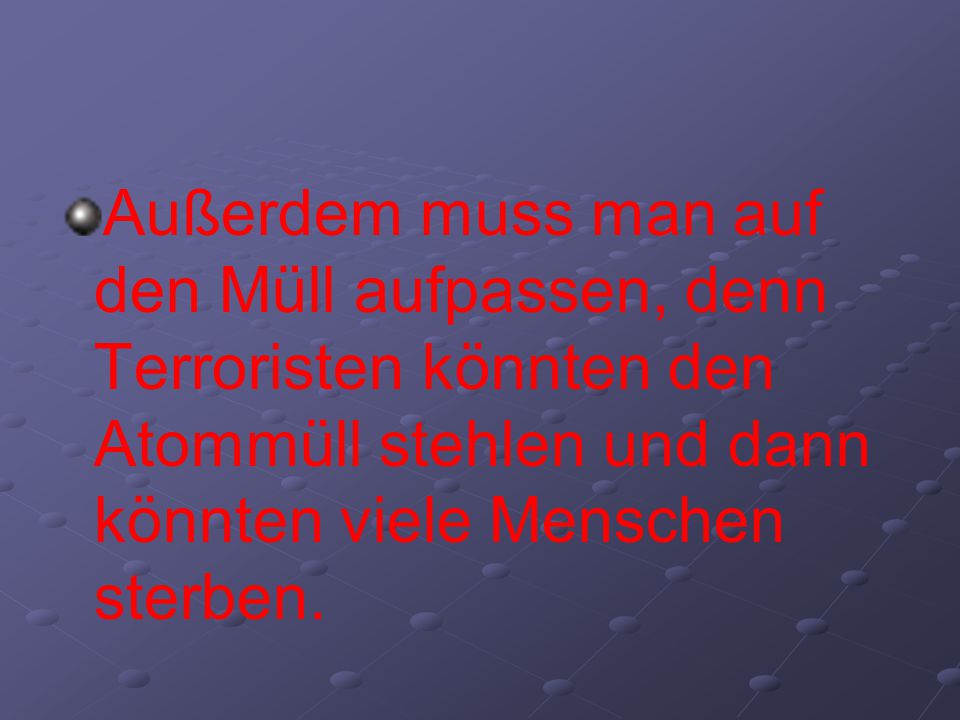 Außerdem muss man auf den Müll aufpassen, denn Terroristen könnten den Atommüll stehlen und dann könnten viele Menschen sterben.