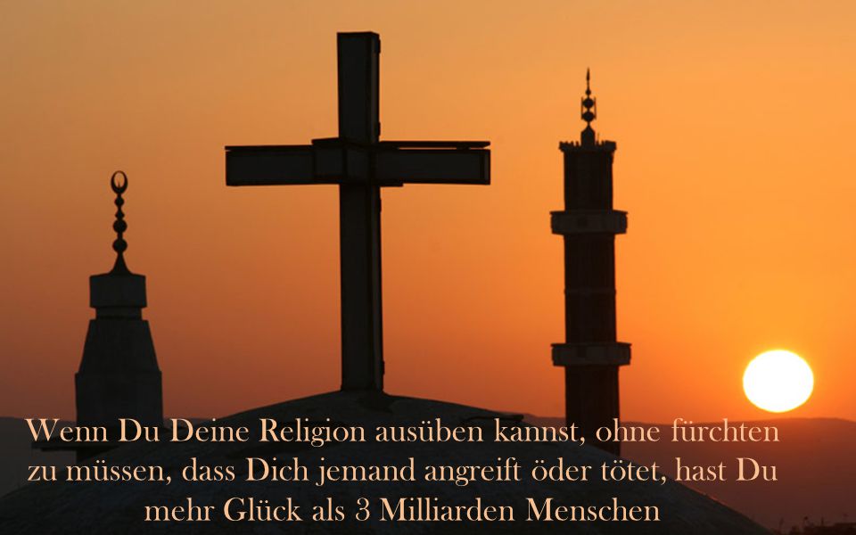Wenn Du Deine Religion ausüben kannst, ohne fürchten zu müssen, dass Dich jemand angreift öder tötet, hast Du mehr Glück als 3 Milliarden Menschen