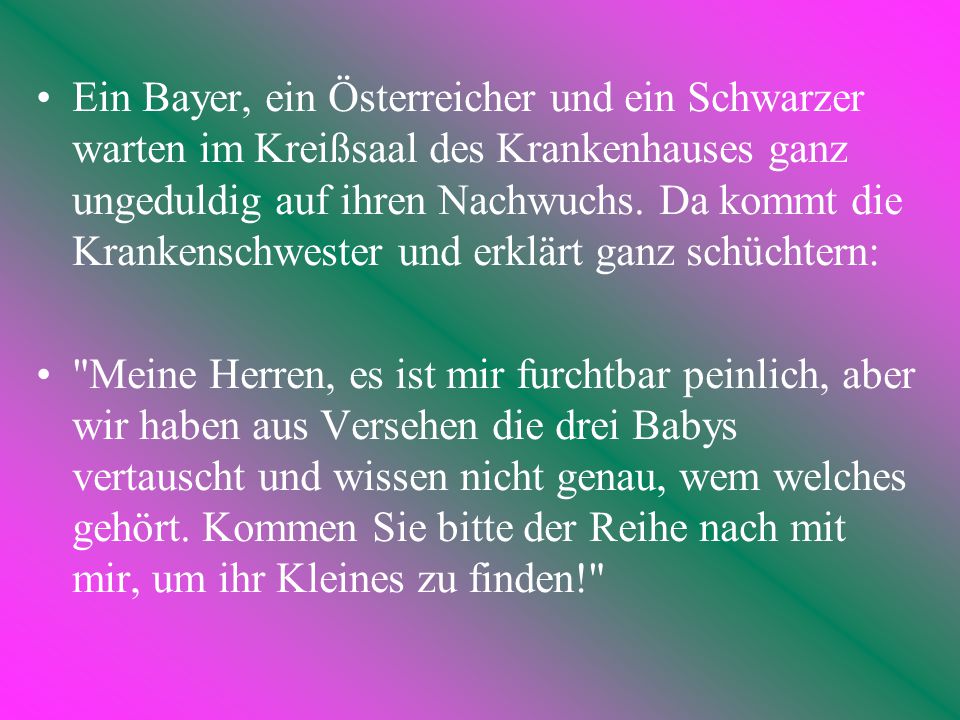 Ein Bayer, ein Österreicher und ein Schwarzer warten im Kreißsaal des Krankenhauses ganz ungeduldig auf ihren Nachwuchs. Da kommt die Krankenschwester und erklärt ganz schüchtern: