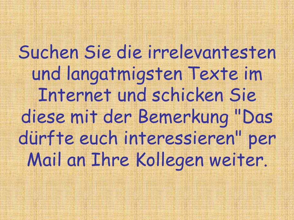 Suchen Sie die irrelevantesten und langatmigsten Texte im Internet und schicken Sie diese mit der Bemerkung Das dürfte euch interessieren per Mail an Ihre Kollegen weiter.