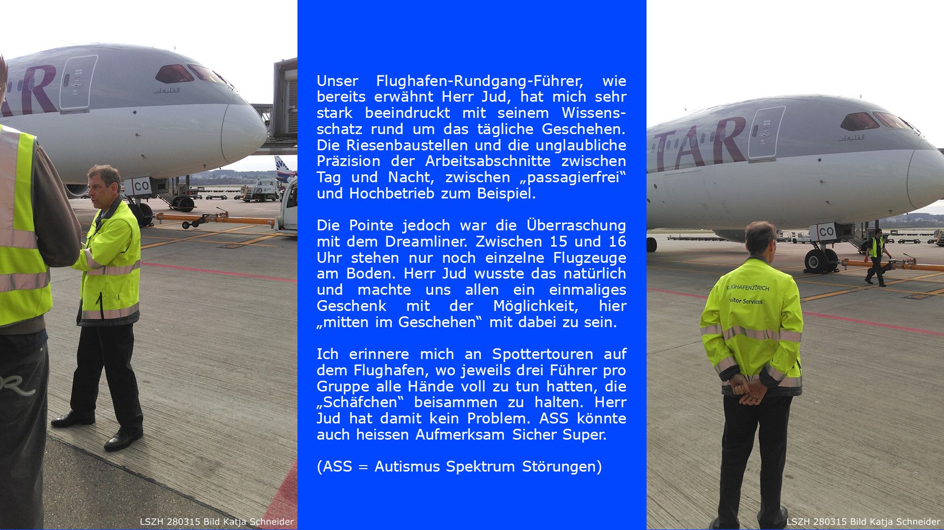 Unser Flughafen-Rundgang-Führer, wie bereits erwähnt Herr Jud, hat mich sehr stark beeindruckt mit seinem Wissens-schatz rund um das tägliche Geschehen. Die Riesenbaustellen und die unglaubliche Präzision der Arbeitsabschnitte zwischen Tag und Nacht, zwischen „passagierfrei und Hochbetrieb zum Beispiel.