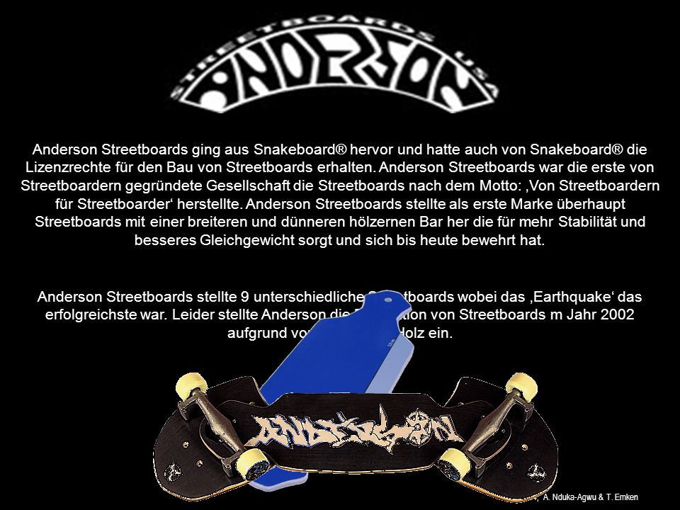 Anderson Streetboards ging aus Snakeboard® hervor und hatte auch von Snakeboard® die Lizenzrechte für den Bau von Streetboards erhalten. Anderson Streetboards war die erste von Streetboardern gegründete Gesellschaft die Streetboards nach dem Motto: ‚Von Streetboardern für Streetboarder‘ herstellte. Anderson Streetboards stellte als erste Marke überhaupt Streetboards mit einer breiteren und dünneren hölzernen Bar her die für mehr Stabilität und besseres Gleichgewicht sorgt und sich bis heute bewehrt hat.