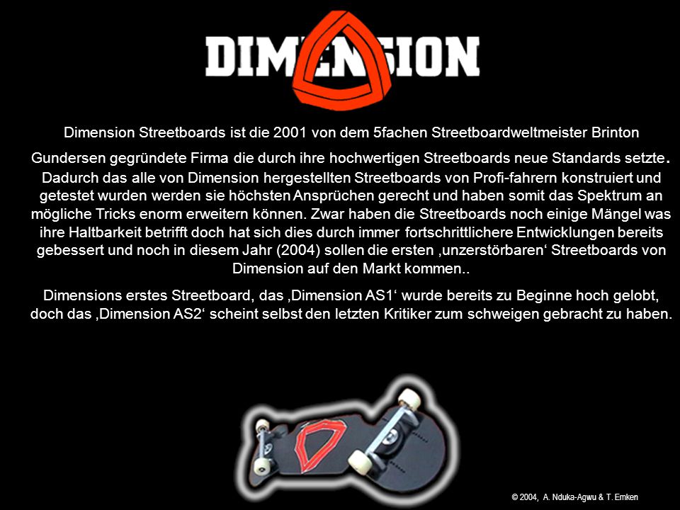 Dimension Streetboards ist die 2001 von dem 5fachen Streetboardweltmeister Brinton Gundersen gegründete Firma die durch ihre hochwertigen Streetboards neue Standards setzte. Dadurch das alle von Dimension hergestellten Streetboards von Profi-fahrern konstruiert und getestet wurden werden sie höchsten Ansprüchen gerecht und haben somit das Spektrum an mögliche Tricks enorm erweitern können. Zwar haben die Streetboards noch einige Mängel was ihre Haltbarkeit betrifft doch hat sich dies durch immer fortschrittlichere Entwicklungen bereits gebessert und noch in diesem Jahr (2004) sollen die ersten ‚unzerstörbaren‘ Streetboards von Dimension auf den Markt kommen..